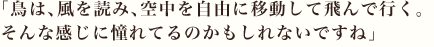 「鳥は、風を読み、空中を自由に移動して飛んで行く。そんな感じに憧れてるのかもしれないですね」