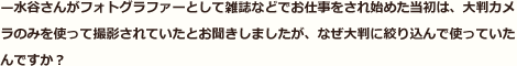 —水谷さんがフォトグラファーとして雑誌などでお仕事をされ始めた当初は、大判カメラのみを使って撮影されていたとお聞きしましたが、なぜ大判に絞り込んで使っていたんですか？