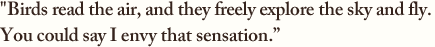 ”Birds read the air, and they freely explore the sky and fly. 
You could say I envy that sensation.”