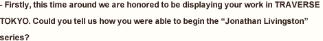 - Firstly, this time around we are honored to be displaying your work in TRAVERSE TOKYO. Could you tell us how you were able to begin the “Jonathan Livingston” series?” series?