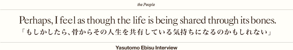 Perhaps, I feel as though the life is being shared through its bones.「もしかしたら、骨からその人生を共有している気持ちになるのかもしれない」Yasutomo Ebisu Interview