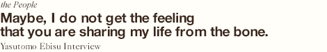 Perhaps, I feel as though the life is being shared through its bones. Yasutomo Ebisu Interview