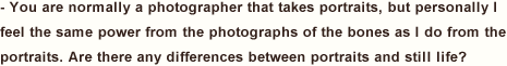 You are normally a photographer that takes portraits, but personally I feel the same power from the photographs of the bones as I do from the portraits. Are there any differences between portraits and still life?