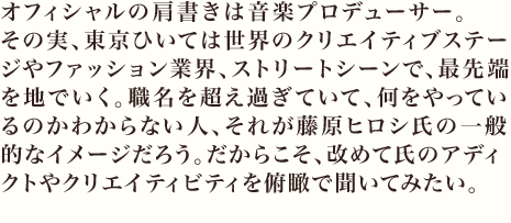 オフィシャルの肩書きは音楽プロデューサー。
その実、東京ひいては世界のクリエイティブステージやファッション業界、ストリートシーンで、最先端を地でいく。職名を超え過ぎていて、何をやっているのかわからない人、それが藤原ヒロシ氏の一般的なイメージだろう。だからこそ、改めて氏のアディクトやクリエイティビティを俯瞰で聞いてみたい。