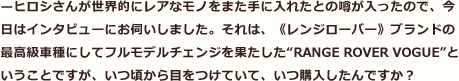 —ヒロシさんが世界的にレアなモノをまた手に入れたとの噂が入ったので、今日はインタビューにお伺いしました。それは、《レンジローバー》ブランドの最高級車種にしてフルモデルチェンジを果たした“RANGE ROVER VOGUE”ということですが、いつ頃から目をつけていて、いつ購入したんですか？