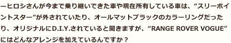 —ヒロシさんが今まで乗り継いできた車や現在所有している車は、“スリーポイントスター”が外されていたり、オールマットブラックのカラーリングだったり、オリジナルにD.I.Y.されていると聞きますが、“RANGE ROVER VOGUE”にはどんなアレンジを加えているんですか？
