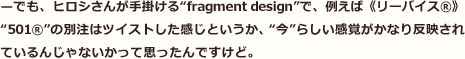 —でも、ヒロシさんが手掛ける“fragment design”で、例えば《リーバイス®》“501®”の別注はツイストした感じというか、“今”らしい感覚がかなり反映されているんじゃないかって思ったんですけど。