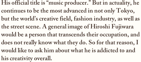 His official title is “music producer.” But in actuality, he continues to be the most advanced in not only Tokyo, but the world’s creative field, fashion industry, as well as the street scene. A general image of Hiroshi Fujiwara would be a person that transcends their occupation, and does not really know what they do. So for that reason, I would like to ask him about what he is addicted to and his creativity overall. 