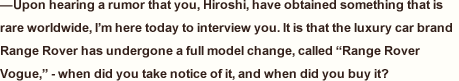 —Upon hearing a rumor that you, Hiroshi, have obtained something that is rare worldwide, I’m here today to interview you. It is that the luxury car brand Range Rover has undergone a full model change, called “Range Rover Vogue,” - when did you take notice of it, and when did you buy it?