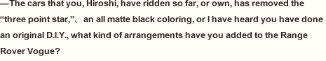 —The cars that you, Hiroshi, have ridden so far, or own, has removed the “three point star,”、an all matte black coloring, or I have heard you have done an original D.I.Y., what kind of arrangements have you added to the Range Rover Vogue? 
