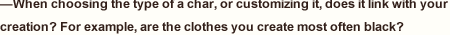 —When choosing the type of a char, or customizing it, does it link with your creation? For example, are the clothes you create most often black?　