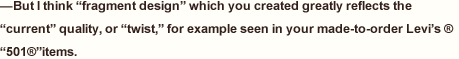 —But I think “fragment design” which you created greatly reflects the “current” quality, or “twist,” for example seen in your made-to-order Levi’s ®“501®”items.