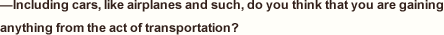 —Including cars, like airplanes and such, do you think that you are gaining anything from the act of transportation? 