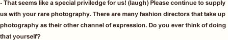 That seems like a special priviledge for us! (laugh) Please continue to supply us with your rare photography. There are many fashion directors that take up photography as their other channel of expression. Do you ever think of doing that yourself?