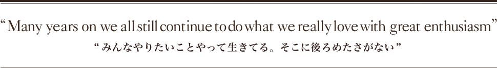 “Many years on we all still continue to do what we really love with great enthusiasm ”“みんなやりたいことやって生きてる。そこに後ろめたさがない”