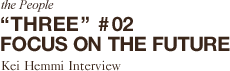 the People“THREE”# 02 FOCUS ON THE FUTURE Kei Hemmi Interview