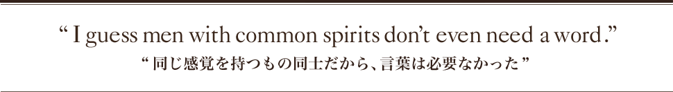 “I guess men with common spirits don’t even need a word.” “同じ感覚を持つもの同士だから、言葉は必要なかった”