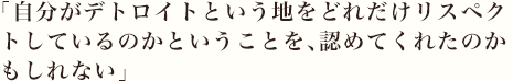 「自分がデトロイトという地をどれだけリスペクトしているのかということを、認めてくれたのかもしれない」