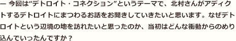 — 今回は“デトロイト・コネクション”というテーマで、北村さんがアディクトするデトロイトにまつわるお話をお聞きしていきたいと思います。なぜデトロイトという辺境の地を訪れたいと思ったのか、当初はどんな衝動からのめり込んでいったんですか？