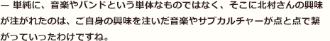 — 単純に、音楽やバンドという単体なものではなく、そこに北村さんの興味が注がれたのは、ご自身の興味を注いだ音楽やサブカルチャーが点と点で繋がっていったわけですね。