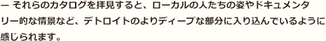 — それらのカタログを拝見すると、ローカルの人たちの姿やドキュメンタリー的な情景など、デトロイトのよりディープな部分に入り込んでいるように感じられます。