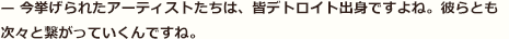 — 今挙げられたアーティストたちは、皆デトロイト出身ですよね。彼らとも次々と繋がっていくんですね。