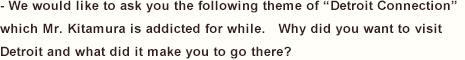 - We would like to ask you the following theme of “Detroit Connection” which Mr. Kitamura is addicted for while.   Why did you want to visit Detroit and what did it make you to go there?