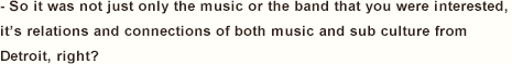 - So it was not just only the music or the band that you were interested, it’s relations and connections of both music and sub culture from Detroit, right?