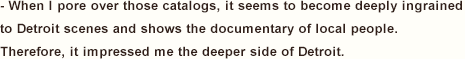 - When I pore over those catalogs, it seems to become deeply ingrained to Detroit scenes and shows the documentary of local people.  Therefore, it impressed me the deeper side of Detroit.