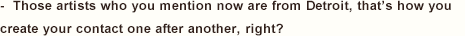 -  Those artists who you mention now are from Detroit, that’s how you create your contact one after another, right?