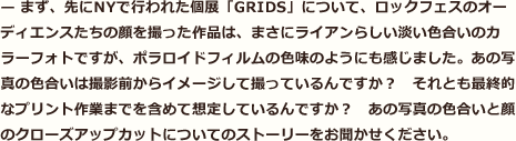 まず、先にNYで行われた個展「GRIDS」について、ロックフェスのオーディエンスたちの顔を撮った作品は、まさにライアンらしい淡い色合いのカラーフォトですが、ポラロイドフィルムの色味のようにも感じました。あの写真の色合いは撮影前からイメージして撮っているんですか？　それとも最終的なプリント作業までを含めて想定しているんですか？　あの写真の色合いと顔のクローズアップカットについてのストーリーをお聞かせください。