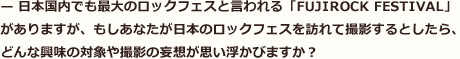 — 日本国内でも最大のロックフェスと言われる「FUJIROCK FESTIVAL」がありますが、もしあなたが日本のロックフェスを訪れて撮影するとしたら、どんな興味の対象や撮影の妄想が思い浮かびますか？