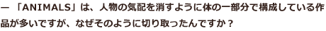 人物の気配を消すように体の一部分で構成している作品が多いですが、なぜそのように切り取ったんですか？