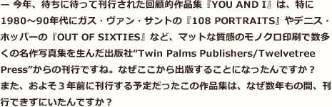 今年、待ちに待って刊行された回顧的作品集『YOU AND I』は、特に1980～90年代にガス・ヴァン・サントの『108 PORTRAITS』やデニス・ホッパーの『OUT OF SIXTIES』など、マットな質感のモノクロ印刷で数多くの名作写真集を生んだ出版社“Twin Palms Publishers/Twelvetree Press”からの刊行ですね。なぜここから出版することになったんですか？　また、およそ３年前に刊行する予定だったこの作品集は、なぜ数年もの間、刊行できずにいたんですか？