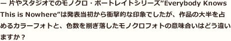 片やスタジオでのモノクロ・ポートレイトシリーズ“Everybody Knows This is Nowhere”は発表当初から衝撃的な印象でしたが、作品の大半を占めるカラーフォトと、色数を削ぎ落したモノクロフォトの意味合いはどう違いますか？