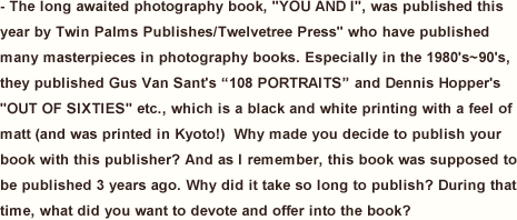 The long awaited photography book, “YOU AND I”, was published this year by Twin Palms Publishes/Twelvetree Press” who have published many masterpieces in photography books. Especially in the 1980's~90's, they published Gus Van Sant's “108 PORTRAITS” and Dennis Hopper's “OUT OF SIXTIES” etc., which is a black and white printing with a feel of matt (and was printed in Kyoto!)  Why made you decide to publish your book with this publisher? And as I remember, this book was supposed to be published 3 years ago. Why did it take so long to publish? During that time, what did you want to devote and offer into the book?