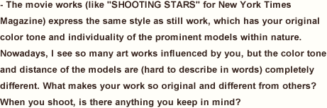 The movie works (like “SHOOTING STARS” for New York Times Magazine) express the same style as still work, which has your original color tone and individuality of the prominent models within nature. Nowadays, I see so many art works influenced by you, but the color tone and distance of the models are (hard to describe in words) completely different. What makes your work so original and different from others? When you shoot, is there anything you keep in mind?