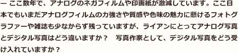 ここ数年で、アナログのネガフィルムや印画紙が激減しています。ここ日本でもいまだアナログフィルムの力強さや質感や色味の魅力に懸けるフォトグラファーや雑誌も少なからず残っていますが、ライアンにとってアナログ写真とデジタル写真はどう違いますか？　写真作家として、デジタル写真をどう受け入れていますか？