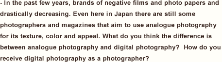 In the past few years, brands of negative films and photo papers and drastically decreasing. Even here in Japan there are still some photographers and magazines that aim to use analogue photography for its texture, color and appeal. What do you think the difference is between analogue photography and digital photography?  How do you receive digital photography as a photographer?