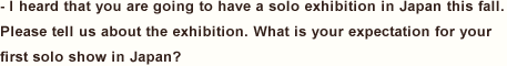 I heard that you are going to have a solo exhibition in Japan this fall. Please tell us about the exhibition. What is your expectation for your first solo show in Japan?