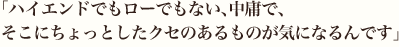 「ハイエンドでもローでもない、中庸で、そこにちょっとしたクセのあるものが気になるんです」