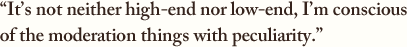 “It’s not neither high-end nor low-end, I’m conscious of the moderation things with peculiarity.”