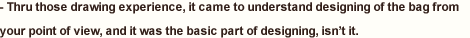  Thru those drawing experience, it came to understand designing of the bag from your point of view, and it was the basic part of designing, isn’t it. 