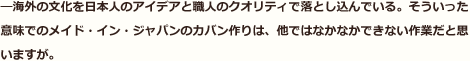 海外の文化を日本人のアイデアと職人のクオリティで落とし込んでいる。そういった意味でのメイド・イン・ジャパンのカバン作りは、他ではなかなかできない作業だと思いますが。