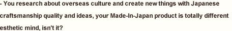 You research about overseas culture and create new things with Japanese craftsmanship quality and ideas, your Made-In-Japan product is totally different esthetic mind, isn't it?