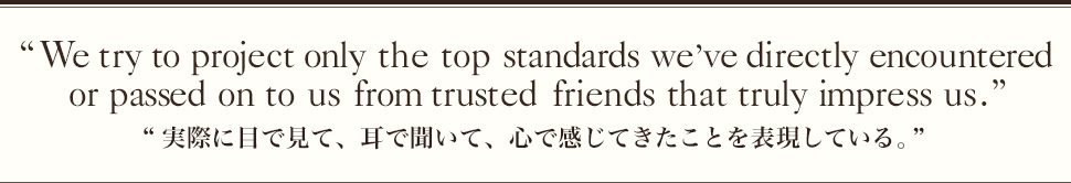 “We try to project only the top standards we’ve directly encountered or passed on to us from trusted friends that truly impress us.”“実際に目で見て、耳で聞いて、心で感じてきたことを表現している。”