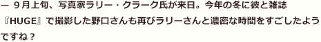 — ９月上旬、写真家ラリー・クラーク氏が来日。今年の冬に彼と雑誌『HUGE』で撮影した野口さんも再びラリーさんと濃密な時間をすごしたようですね？