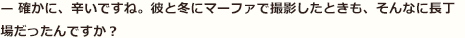 — 確かに、辛いですね。彼と冬にマーファで撮影したときも、そんなに長丁場だったんですか？