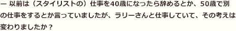 — 以前は（スタイリストの）仕事を40歳になったら辞めるとか、50歳で別の仕事をするとか言っていましたが、ラリーさんと仕事していて、その考えは変わりましたか？