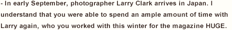 - In early September, photographer Larry Clark arrives in Japan. I understand that you were able to spend an ample amount of time with Larry again, who you worked with this winter for the magazine HUGE. 